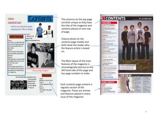 9The columns on the top page are both unique as they have the title of the magazine and contents placed on one row of page.Feature photo on the contents page visable and both show the reader who the feature article is based on. The Main layout of the main features of the magazine is chronologically laid out on the left hand side of the page and has page numbers in order.Each contents page contains a regulars section of the magazine. These are articles and features placed in every issue of the magazine.