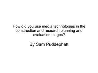 How did you use media technologies in the construction and research planning and evaluation stages? By Sam Puddephatt 
