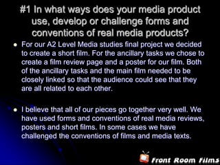 #1 In what ways does your media product use, develop or challenge forms and conventions of real media products?For our A2 Level Media studies final project we decided to create a short film. For the ancillary tasks we chose to create a film review page and a poster for our film. Both of the ancillary tasks and the main film needed to be closely linked so that the audience could see that they are all related to each other.I believe that all of our pieces go together very well. We have used forms and conventions of real media reviews, posters and short films. In some cases we have challenged the conventions of films and media texts.