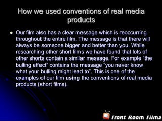 How we used conventions of real media productsOur film also has a clear message which is reoccurring throughout the entire film. The message is that there will always be someone bigger and better than you. While researching other short films we have found that lots of other shorts contain a similar message. For example “the bulling effect” contains the message “you never know what your bulling might lead to”. This is one of the examples of our film using the conventions of real media products (short films). 