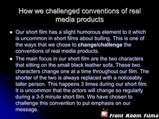 How we challenged conventions of real media productsOur short film has a slight humorous element to it which is uncommon in short films about bulling. This is one of the ways that we chose to change/challenge the conventions of real media products. The main focus in our short film are the two characters that sitting on the small black leather sofa. These two characters change one at a time throughout our film. The shorter of the two is always replaced with a noticeably taller person. This happens 3 times during our short film. It is uncommon that the actors will change so regularly during a 3-5 minute short film. We have chosen to challenge this convention to put emphasis on our message. 