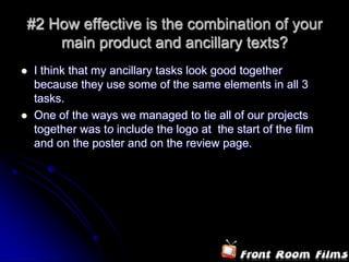 #2 How effective is the combination of your main product and ancillary texts?I think that my ancillary tasks look good together because they use some of the same elements in all 3 tasks.One of the ways we managed to tie all of our projects together was to include the logo at  the start of the film and on the poster and on the review page.  