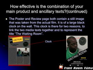 How effective is the combination of your main product and ancillary texts?(continued)The Poster and Review page both contain a still image that was taken from the actual film. It is of a large black clock on the wall. This clock is there for two reasons, to link the two media texts together and to represent the title “The Waiting Room”. 	Clock