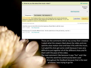 These are the comments left on my survey that I created. I asked what the viewers liked about the video and one said the slow motion shot and how it fits with the music. I am glad this shot got some credit because it was very difficult to put together all of the different shots and fit them with the pace of the video. The next comment I like because it says “fun” and I like           that this word has continuously been used            throughout the feedback because that is the over              all theme I was trying to go for. 