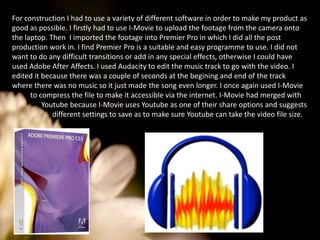 For construction I had to use a variety of different software in order to make my product as good as possible. I firstly had to use I-Movie to upload the footage from the camera onto the laptop. Then  I imported the footage into Premier Pro in which I did all the post production work in. I find Premier Pro is a suitable and easy programme to use. I did not want to do any difficult transitions or add in any special effects, otherwise I could have used Adobe After Affects. I used Audacity to edit the music track to go with the video. I edited it because there was a couple of seconds at the begining and end of the track where there was no music so it just made the song even longer. I once again used I-Movie to compress the file to make it accessible via the internet. I-Movie had merged with Youtube because I-Movie uses Youtube as one of their share options and suggests different settings to save as to make sure Youtube can take the video file size. 