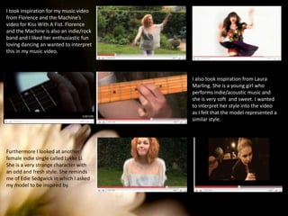 I took inspiration for my music video from Florence and the Machine’s video for Kiss With A Fist. Florence and the Machine is also an indie/rock band and I liked her enthusiastic fun loving dancing an wanted to interpret this in my music video. I also took inspiration from Laura Marling. She is a young girl who performs indie/acoustic music and she is very soft  and sweet. I wanted to interpret her style into the video as I felt that the model represented a similar style. Furthermore I looked at another female indie single called Lykke Li. She is a very strange character with an odd and fresh style. She reminds me of Edie Sedgwick in which I asked my model to be inspired by. 