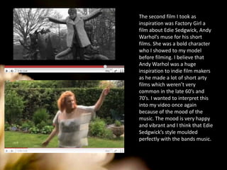 The second film I took as inspiration was Factory Girl a film about Edie Sedgwick, Andy Warhol’s muse for his short films. She was a bold character who I showed to my model before filming. I believe that Andy Warhol was a huge inspiration to indie film makers as he made a lot of short arty films which weren’t very common in the late 60’s and 70’s. I wanted to interpret this into my video once again because of the mood of the music. The mood is very happy and vibrant and I think that Edie Sedgwick’s style moulded perfectly with the bands music. 