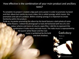 How effective is the combination of your main product and ancillary texts? To complete my project I created a digi-pack and a poster in order to promote my band and their album but mainly my music video, this is called synergy, which means  the promotion and sale of a product. Within creating synergy it is important to create familiarity within the product. To do so, my poster promoting the album by the band features a dark photo of some         white flowers. I edited the photograph to look old fashioned with less of a rich                  colour scheme and more of a burnt, sepia filter. I did this to represent the                      combination if indie music and rock music. The indie music is represented by                                 the quaint white flower and the rock                                                  music is symbolised by the bold                                                                   and dark shadows. 