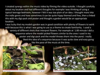 I created synergy within the music video by filming the video outside. I thought carefully about my location and had different thoughts for example I was thinking of using a typical teenage bedroom, however I felt it was too plain of an idea. I thought more into the indie genre and how sometimes it can be quite hippy themed and free, then a linked this with my digi-pack and poster and thought a garden would be an appropriate location. I was lucky that my models garden was in good condition with plenty of flowers to work with because this is what I was going to use as a theme to create familiarity.  I used a        variety of different shots that interpret flowers. For example at  1.00 minute I did a                  sequence where the model picked flowers similar to the ones I used in my                         poster and digi-pack and the model throws them into the pond. I really                               liked this idea of a sequence because it was quite slow and easy going                                              like the pace of the music at the time. 