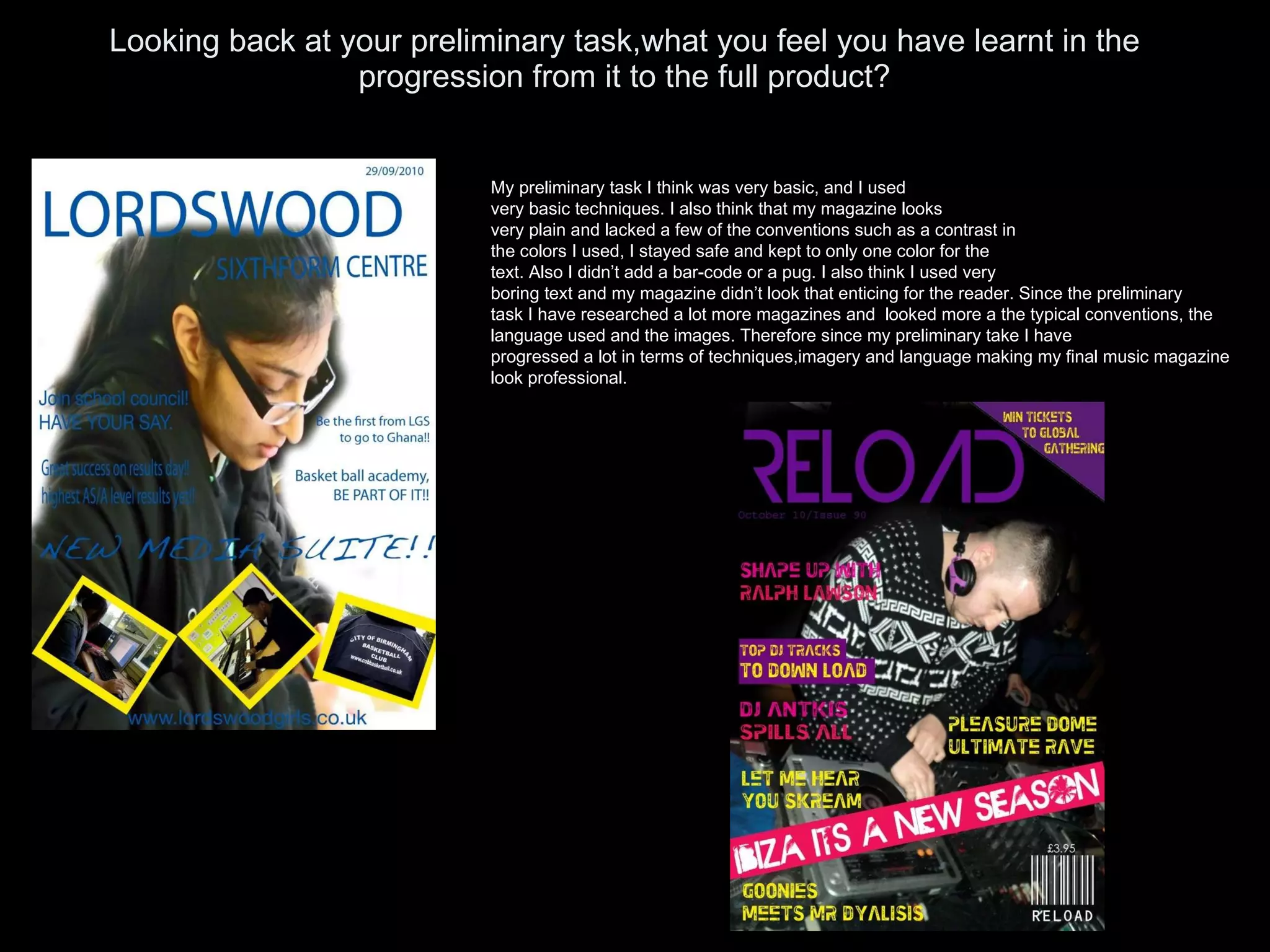 Looking back at your preliminary task,what you feel you have learnt in the progression from it to the full product? My preliminary task I think was very basic, and I used very basic techniques. I also think that my magazine looks very plain and lacked a few of the conventions such as a contrast in the colors I used, I stayed safe and kept to only one color for the  text. Also I didn’t add a bar-code or a pug. I also think I used very boring text and my magazine didn’t look that enticing for the reader. Since the preliminary task I have researched a lot more magazines and  looked more a the typical conventions, the  language used and the images. Therefore since my preliminary take I have  progressed a lot in terms of techniques,imagery and language making my final music magazine look professional. 