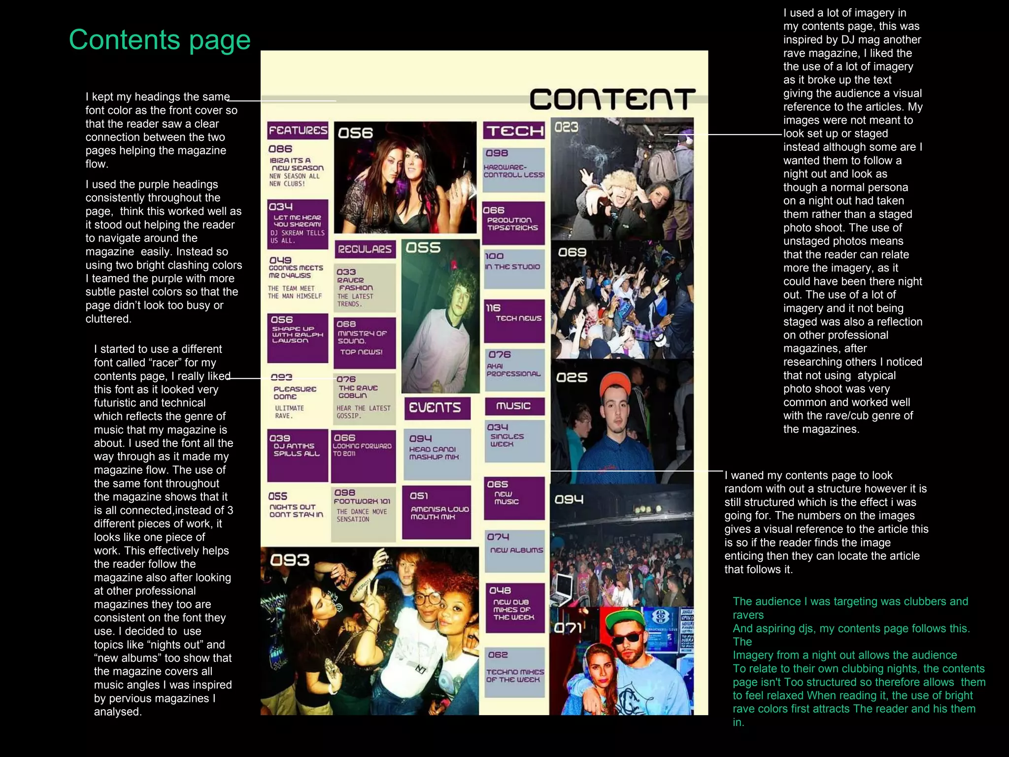 Contents page I kept my headings the same font color as the front cover so that the reader saw a clear connection between the two pages helping the magazine flow. I used the purple headings consistently throughout the page,  think this worked well as it stood out helping the reader to navigate around the magazine  easily. Instead so using two bright clashing colors I teamed the purple with more subtle pastel colors so that the page didn’t look too busy or cluttered. I started to use a different font called “racer” for my contents page, I really liked this font as it looked very futuristic and technical which reflects the genre of music that my magazine is about. I used the font all the way through as it made my magazine flow. The use of the same font throughout the magazine shows that it is all connected,instead of 3 different pieces of work, it looks like one piece of work. This effectively helps the reader follow the magazine also after looking at other professional magazines they too are consistent on the font they use. I decided to  use topics like “nights out” and “new albums” too show that the magazine covers all music angles I was inspired by pervious magazines I analysed. I used a lot of imagery in my contents page, this was inspired by DJ mag another rave magazine, I liked the the use of a lot of imagery as it broke up the text giving the audience a visual reference to the articles. My images were not meant to look set up or staged instead although some are I wanted them to follow a night out and look as though a normal persona on a night out had taken them rather than a staged photo shoot. The use of unstaged photos means that the reader can relate more the imagery, as it could have been there night out. The use of a lot of imagery and it not being staged was also a reflection on other professional magazines, after researching others I noticed that not using  atypical photo shoot was very common and worked well with the rave/cub genre of the magazines. I waned my contents page to look  random with out a structure however it is still structured which is the effect i was going for. The numbers on the images gives a visual reference to the article this is so if the reader finds the image enticing then they can locate the article that follows it. The audience I was targeting was clubbers and ravers And aspiring djs, my contents page follows this. The  Imagery from a night out allows the audience To relate to their own clubbing nights, the contents page isn't Too structured so therefore allows  them to feel relaxed When reading it, the use of bright rave colors first attracts The reader and his them in. 