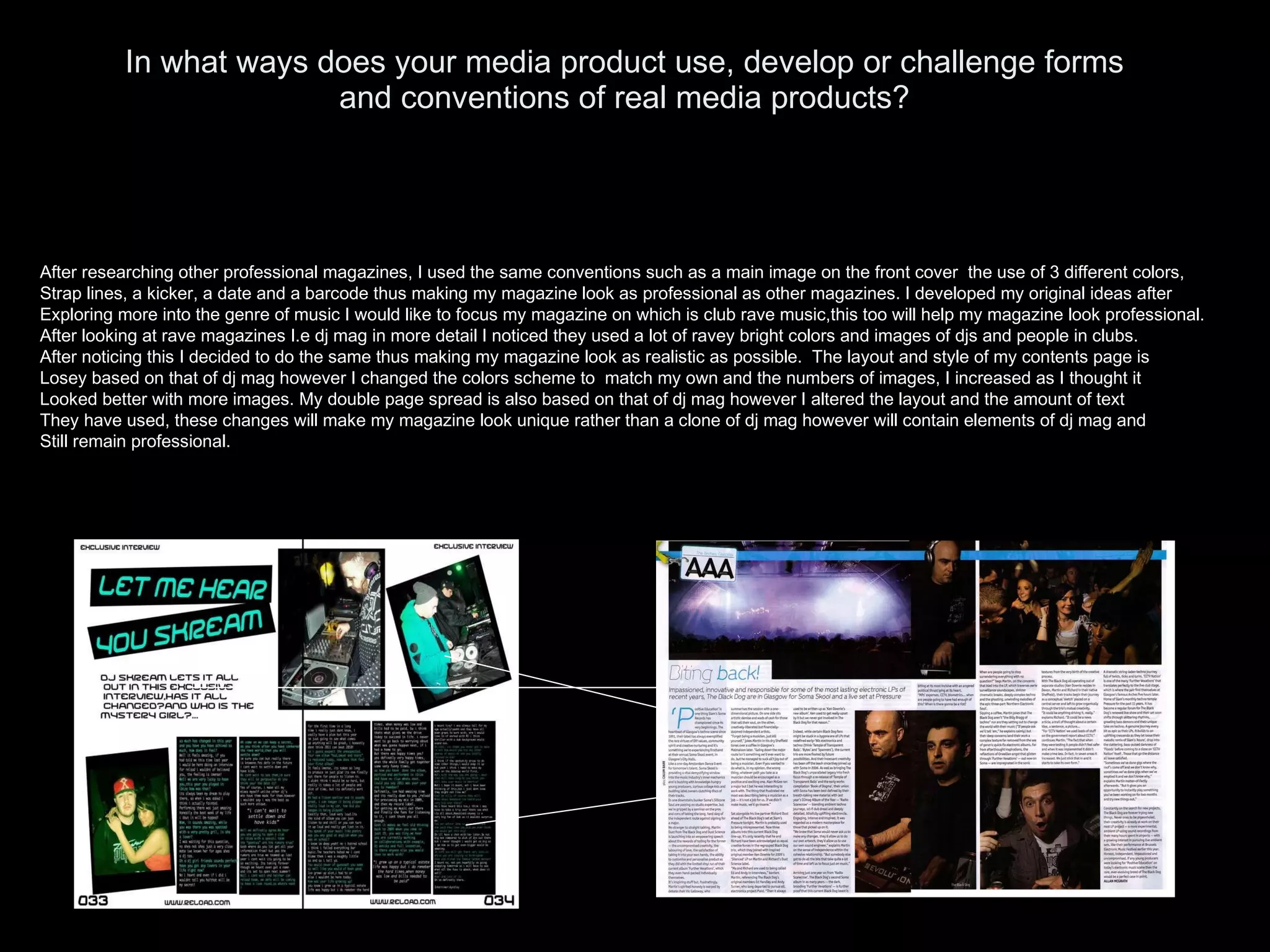In what ways does your media product use, develop or challenge forms and conventions of real media products? After researching other professional magazines, I used the same conventions such as a main image on the front cover  the use of 3 different colors, Strap lines, a kicker, a date and a barcode thus making my magazine look as professional as other magazines. I developed my original ideas after  Exploring more into the genre of music I would like to focus my magazine on which is club rave music,this too will help my magazine look professional. After looking at rave magazines I.e dj mag in more detail I noticed they used a lot of ravey bright colors and images of djs and people in clubs. After noticing this I decided to do the same thus making my magazine look as realistic as possible.  The layout and style of my contents page is Losey based on that of dj mag however I changed the colors scheme to  match my own and the numbers of images, I increased as I thought it  Looked better with more images. My double page spread is also based on that of dj mag however I altered the layout and the amount of text They have used, these changes will make my magazine look unique rather than a clone of dj mag however will contain elements of dj mag and Still remain professional. 