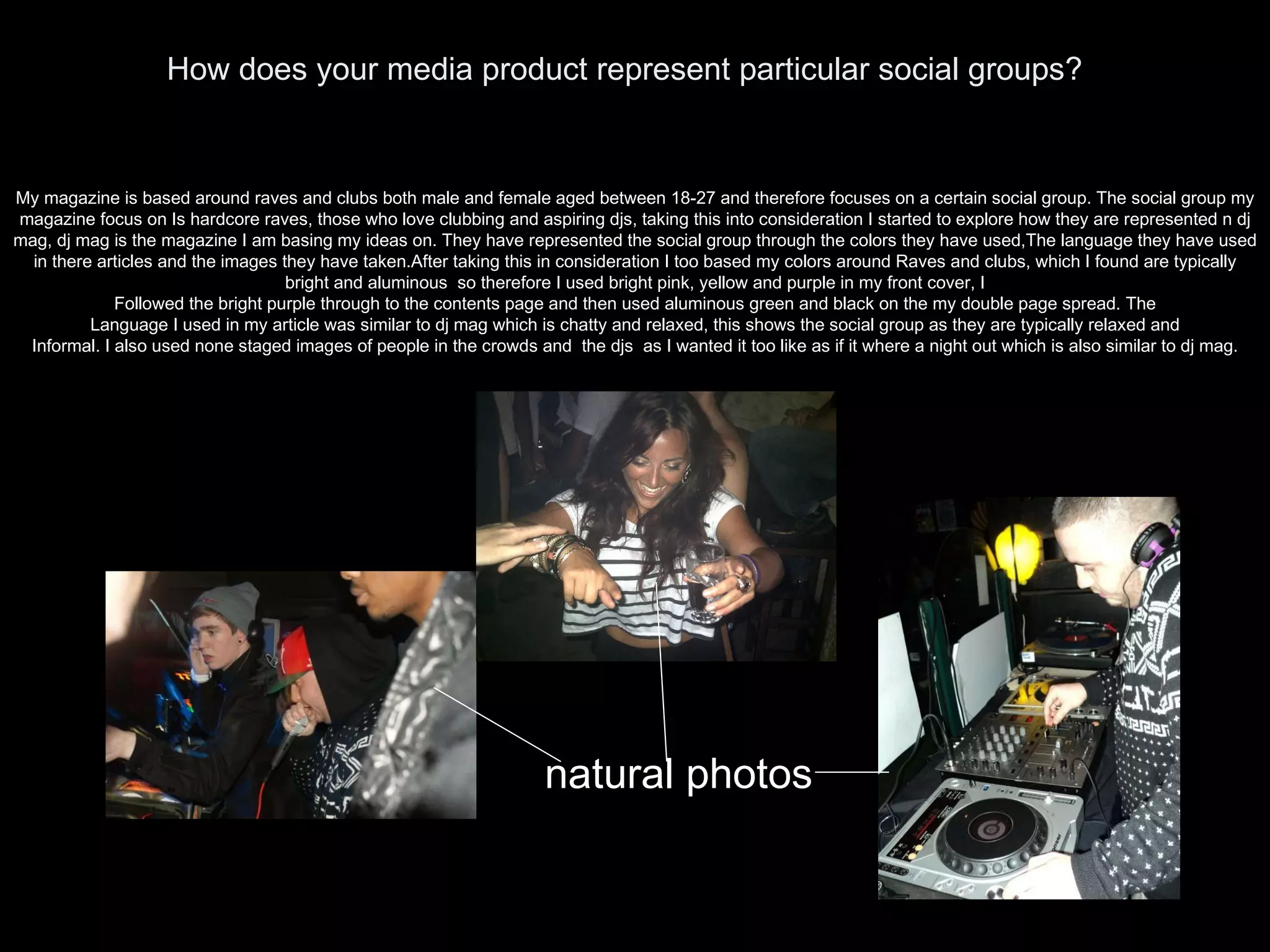 How does your media product represent particular social groups? My magazine is based around raves and clubs both male and female aged between 18-27 and therefore focuses on a certain social group. The social group my magazine focus on Is hardcore raves, those who love clubbing and aspiring djs, taking this into consideration I started to explore how they are represented n dj mag, dj mag is the magazine I am basing my ideas on. They have represented the social group through the colors they have used,The language they have used in there articles and the images they have taken.After taking this in consideration I too based my colors around Raves and clubs, which I found are typically bright and aluminous  so therefore I used bright pink, yellow and purple in my front cover, I Followed the bright purple through to the contents page and then used aluminous green and black on the my double page spread. The Language I used in my article was similar to dj mag which is chatty and relaxed, this shows the social group as they are typically relaxed and Informal. I also used none staged images of people in the crowds and  the djs  as I wanted it too like as if it where a night out which is also similar to dj mag. natural photos 