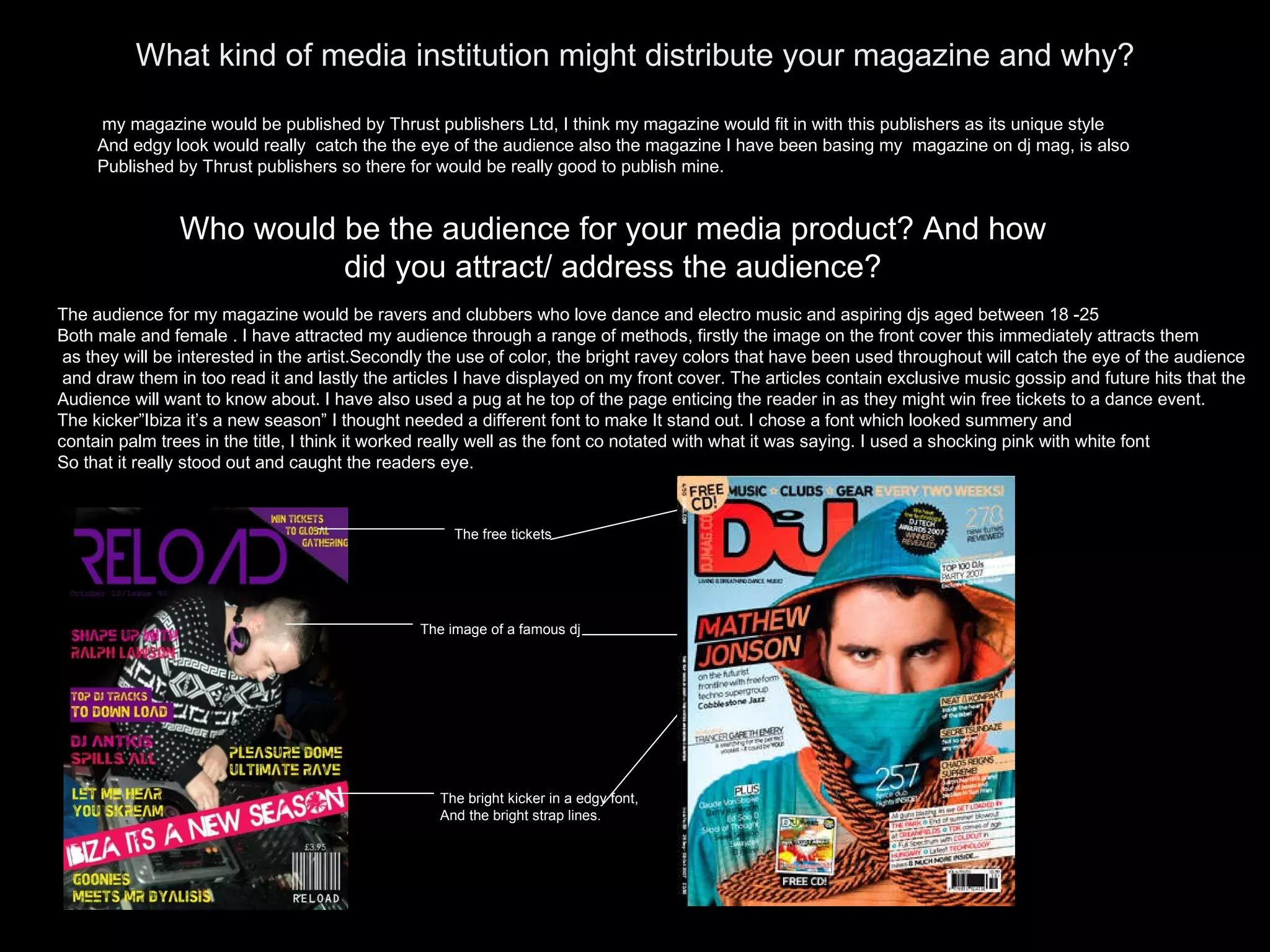 What kind of media institution might distribute your magazine and why? my magazine would be published by Thrust publishers Ltd, I think my magazine would fit in with this publishers as its unique style And edgy look would really  catch the the eye of the audience also the magazine I have been basing my  magazine on dj mag, is also Published by Thrust publishers so there for would be really good to publish mine. Who would be the audience for your media product? And how did you attract/ address the audience? The audience for my magazine would be ravers and clubbers who love dance and electro music and aspiring djs aged between 18 -25 Both male and female . I have attracted my audience through a range of methods, firstly the image on the front cover this immediately attracts them as they will be interested in the artist.Secondly the use of color, the bright ravey colors that have been used throughout will catch the eye of the audience and draw them in too read it and lastly the articles I have displayed on my front cover. The articles contain exclusive music gossip and future hits that the  Audience will want to know about. I have also used a pug at he top of the page enticing the reader in as they might win free tickets to a dance event. The kicker”Ibiza it’s a new season” I thought needed a different font to make It stand out. I chose a font which looked summery and  contain palm trees in the title, I think it worked really well as the font co notated with what it was saying. I used a shocking pink with white font So that it really stood out and caught the readers eye. The free tickets The image of a famous dj The bright kicker in a edgy font, And the bright strap lines. 