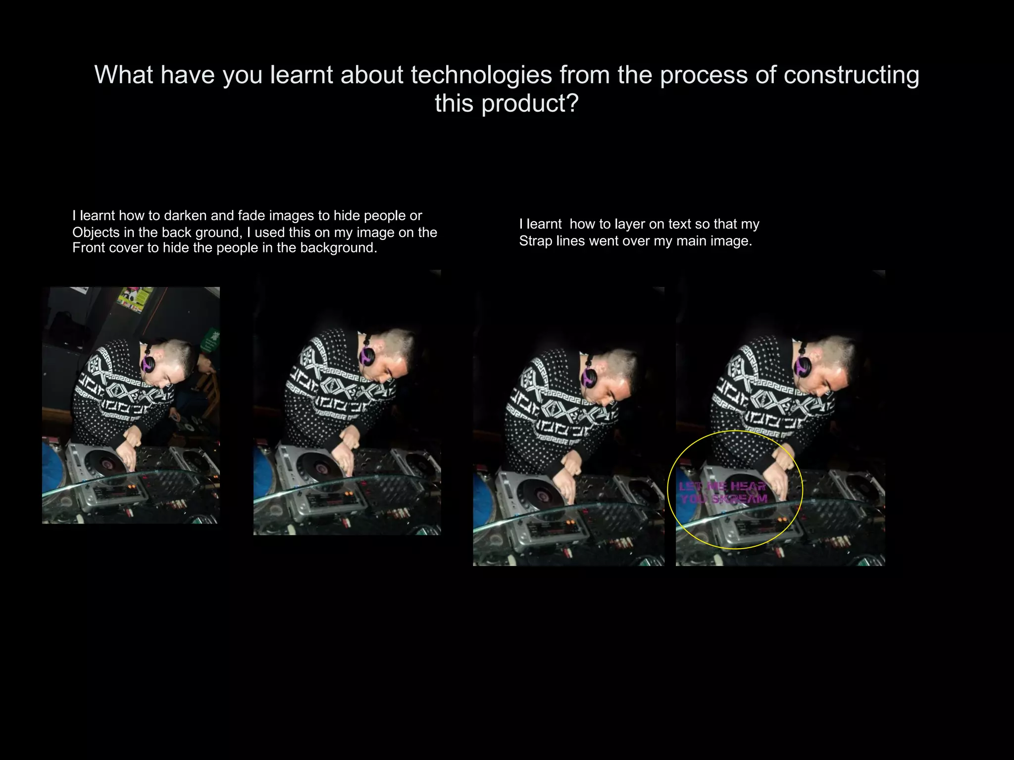 What have you learnt about technologies from the process of constructing this product? I learnt how to darken and fade images to hide people or Objects in the back ground, I used this on my image on the Front cover to hide the people in the background. I learnt  how to layer on text so that my  Strap lines went over my main image.  