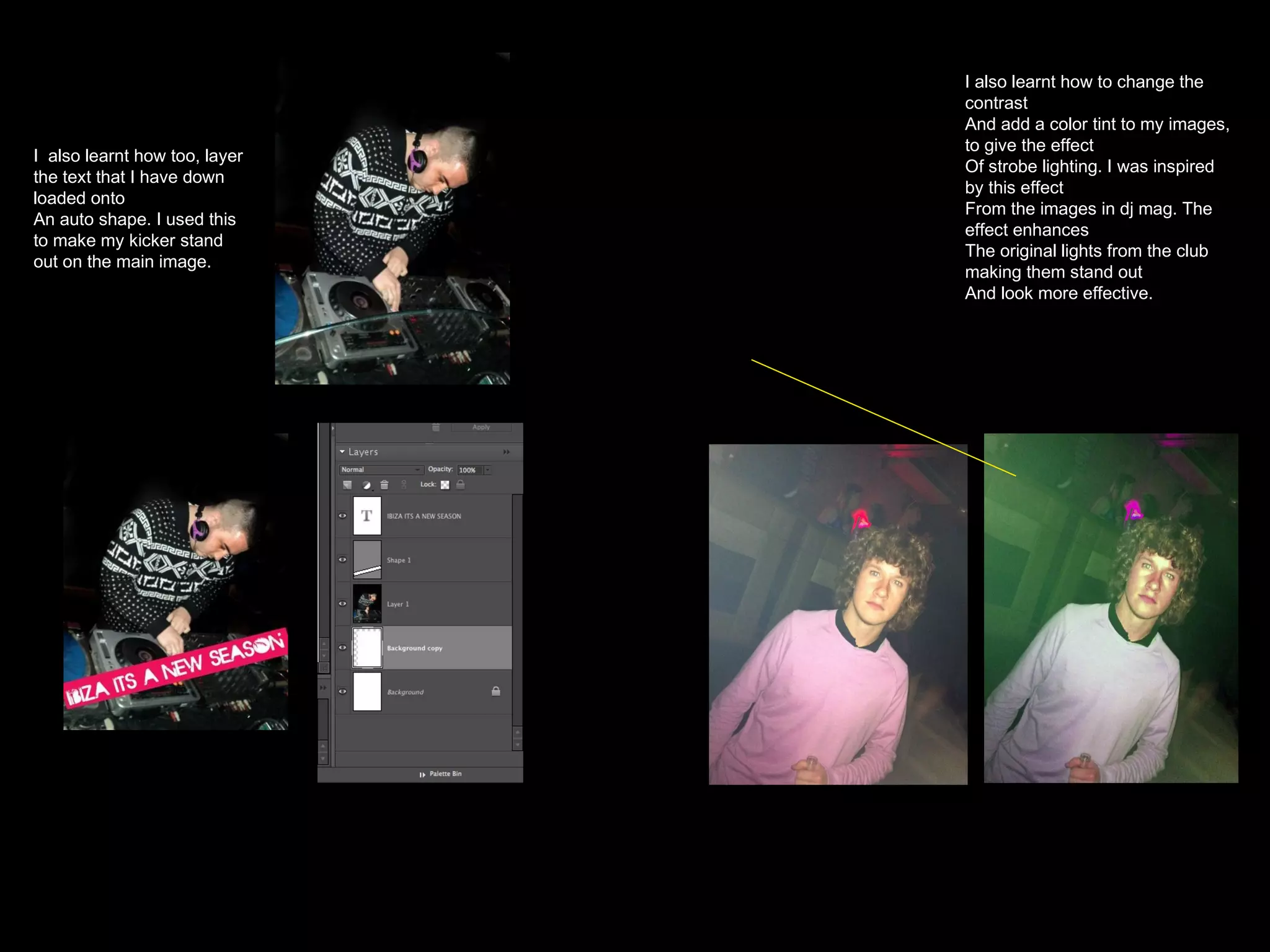 I  also learnt how too, layer the text that I have down loaded onto An auto shape. I used this to make my kicker stand out on the main image. I also learnt how to change the contrast And add a color tint to my images, to give the effect Of strobe lighting. I was inspired by this effect From the images in dj mag. The effect enhances The original lights from the club making them stand out And look more effective. 
