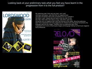 Looking back at your preliminary task,what you feel you have learnt in the progression from it to the full product? My preliminary task I think was very basic, and I used very basic techniques. I also think that my magazine looks very plain and lacked a few of the conventions such as a contrast in the colors I used, I stayed safe and kept to only one color for the  text. Also I didn’t add a bar-code or a pug. I also think I used very boring text and my magazine didn’t look that enticing for the reader. Since the preliminary task I have researched a lot more magazines and  looked more a the typical conventions, the  language used and the images. Therefore since my preliminary take I have  progressed a lot in terms of techniques,imagery and language making my final music magazine look professional. 