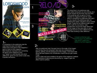 1 2 3 1- In comparison to the preliminary task the mast head font was a lot better it  Fitted more to the genre of the magazine, I learnt to look at more magazine Mast heads for inspiration and  connecting the genre of the magazine to font. e.g. “reload” is a very futuristic font which reflects the  genre of music which is also very Futuristic and techno. 2- After my preliminary task I focused more on the angle of the images and the way they are composed I also took into consideration the lighting, clothing, and the background of the images. I have learnt that taking all these aspects into consideration means that you get a better image which is clear and more suitable to the genre of the magazine.I realized the Importance of planning and structuring my  images to gain the effect I want to achieve. 3- The strap lines in my preliminary task Were rather boring and not very enticing, as a  Result I looked into the fonts more and what Fonts would go with my genre of music, I wanted my magazine to grab the reader Which is something my preliminary task didn’t  do. As a result of my preliminary task not Grabbing the reader I decided to focus of what Would, I made the font different bright colors To fit in with the rave theme, I also Located them around the image rather than  On the image so they were easy to read.I  Changed the font so that it differed from the  Mast head showing a clear difference. I missed out the bar-code And the pug in my preliminary Task which I made sure I  Added in my final magazine 