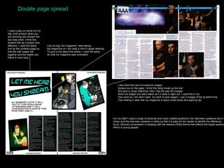 Double page spread I used a play on words for my title, both scream when you are shouting and skream the dub step artist. I think this worked well as it looked very effective. I used the same font as the contents page so that the both pages link together and the reader can follow it more easy. Like dj mag, the magazine I was basing My magazine on I too used a intro in larger lettering To give a hint about the article, I used the same  So that my magazine was consistent. I also liked the use of numerous images Spread out on the page, I think this helps break up the text And give a visual reference. Also I like the way the images Were not staged and were taken as if it were a night out, I used this in my Own work as I too didn’t want  my work to look staged. I use d images of the dj behind the  Text making it clear that my magazine is about clubs,raves and aspiring djs. For my Q&A I used a range of personal and music related questions, the interviwer questions are in  Green and the interviwe  answers in white so that it is easy for the reader to identify the difference. Its an Informal conversation in keeping with the relaxed chilled theme that reflects the target audience Which is young people. 