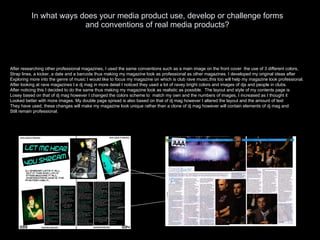 In what ways does your media product use, develop or challenge forms and conventions of real media products? After researching other professional magazines, I used the same conventions such as a main image on the front cover  the use of 3 different colors, Strap lines, a kicker, a date and a barcode thus making my magazine look as professional as other magazines. I developed my original ideas after  Exploring more into the genre of music I would like to focus my magazine on which is club rave music,this too will help my magazine look professional. After looking at rave magazines I.e dj mag in more detail I noticed they used a lot of ravey bright colors and images of djs and people in clubs. After noticing this I decided to do the same thus making my magazine look as realistic as possible.  The layout and style of my contents page is Losey based on that of dj mag however I changed the colors scheme to  match my own and the numbers of images, I increased as I thought it  Looked better with more images. My double page spread is also based on that of dj mag however I altered the layout and the amount of text They have used, these changes will make my magazine look unique rather than a clone of dj mag however will contain elements of dj mag and Still remain professional. 