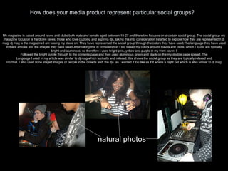 How does your media product represent particular social groups? My magazine is based around raves and clubs both male and female aged between 18-27 and therefore focuses on a certain social group. The social group my magazine focus on Is hardcore raves, those who love clubbing and aspiring djs, taking this into consideration I started to explore how they are represented n dj mag, dj mag is the magazine I am basing my ideas on. They have represented the social group through the colors they have used,The language they have used in there articles and the images they have taken.After taking this in consideration I too based my colors around Raves and clubs, which I found are typically bright and aluminous  so therefore I used bright pink, yellow and purple in my front cover, I Followed the bright purple through to the contents page and then used aluminous green and black on the my double page spread. The Language I used in my article was similar to dj mag which is chatty and relaxed, this shows the social group as they are typically relaxed and Informal. I also used none staged images of people in the crowds and  the djs  as I wanted it too like as if it where a night out which is also similar to dj mag. natural photos 