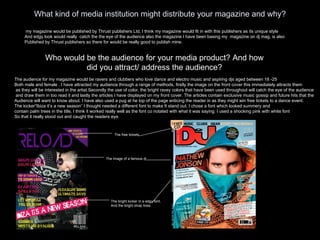 What kind of media institution might distribute your magazine and why? my magazine would be published by Thrust publishers Ltd, I think my magazine would fit in with this publishers as its unique style And edgy look would really  catch the the eye of the audience also the magazine I have been basing my  magazine on dj mag, is also Published by Thrust publishers so there for would be really good to publish mine. Who would be the audience for your media product? And how did you attract/ address the audience? The audience for my magazine would be ravers and clubbers who love dance and electro music and aspiring djs aged between 18 -25 Both male and female . I have attracted my audience through a range of methods, firstly the image on the front cover this immediately attracts them as they will be interested in the artist.Secondly the use of color, the bright ravey colors that have been used throughout will catch the eye of the audience and draw them in too read it and lastly the articles I have displayed on my front cover. The articles contain exclusive music gossip and future hits that the  Audience will want to know about. I have also used a pug at he top of the page enticing the reader in as they might win free tickets to a dance event. The kicker”Ibiza it’s a new season” I thought needed a different font to make It stand out. I chose a font which looked summery and  contain palm trees in the title, I think it worked really well as the font co notated with what it was saying. I used a shocking pink with white font So that it really stood out and caught the readers eye. The free tickets The image of a famous dj The bright kicker in a edgy font, And the bright strap lines. 