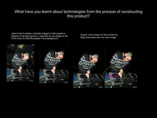 What have you learnt about technologies from the process of constructing this product? I learnt how to darken and fade images to hide people or Objects in the back ground, I used this on my image on the Front cover to hide the people in the background. I learnt  how to layer on text so that my  Strap lines went over my main image.  