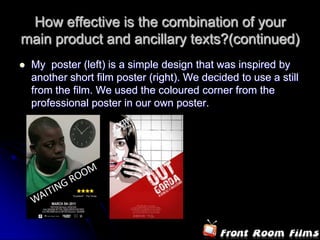 How effective is the combination of your
main product and ancillary texts?(continued)
   My poster (left) is a simple design that was inspired by
    another short film poster (right). We decided to use a still
    from the film. We used the coloured corner from the
    professional poster in our own poster.
 