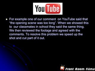   For example one of our comment on YouTube said that
    “the opening scene was too long”. When we showed this
    to our classmates in school they said the same thing.
    We then reviewed the footage and agreed with the
    comments. To resolve this problem we speed up the
    shot and cut part of it out.
 
