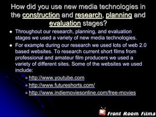 How did you use new media technologies in
the construction and research, planning and
            evaluation stages?
   Throughout our research, planning, and evaluation
    stages we used a variety of new media technologies.
   For example during our research we used lots of web 2.0
    based websites. To research current short films from
    professional and amateur film producers we used a
    variety of different sites. Some of the websites we used
    include:
          http://www.youtube.com
          http://www.futureshorts.com/
          http://www.indiemoviesonline.com/free-movies
 