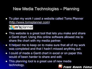 New Media Technologies – Planning

   To plan my work I used a website called Toms Planner
    (http://www.tomsplanner.com)


   This website is a great tool that lets you make and share
    a Gantt chart. Using this online software allowed me to
    share the chart with my media partner.
   It helped me to keep on to make sure that all of my work
    was completed and that I hadn’t missed anything out.
   I could of made a Gantt chart in excel or on paper this
    would of been harder to share and edit.
   This planning tool is a great use of new media
    technology.
 