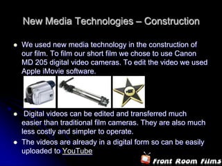 New Media Technologies – Construction

   We used new media technology in the construction of
    our film. To film our short film we chose to use Canon
    MD 205 digital video cameras. To edit the video we used
    Apple iMovie software.




    Digital videos can be edited and transferred much
    easier than traditional film cameras. They are also much
    less costly and simpler to operate.
   The videos are already in a digital form so can be easily
    uploaded to YouTube
 