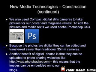 New Media Technologies – Construction
                (continued)
   We also used Compact digital stills cameras to take
    pictures for our poster and magazine review. To edit the
    pictures and media texts we used adobe Photoshop CS3




   Because the photos are digital they can be edited and
    transferred easier than traditional 35mm cameras.
   Another benefit of digital photos is that they can be
    uploaded to photo sharing websites like
    http://www.photobucket.com – this means that the
    images can be embedded on to our
    blogs.
 