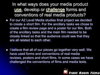 In what ways does your media product
      use, develop or challenge forms and
      conventions of real media products?
   For our A2 Level Media studies final project we decided
    to create a short film. For the ancillary tasks we chose to
    create a film review page and a poster for our film. Both
    of the ancillary tasks and the main film needed to be
    closely linked so that the audience could see that they
    are all related to each other.

   I believe that all of our pieces go together very well. We
    have used forms and conventions of real media
    reviews, posters and short films. In some cases we have
    challenged the conventions of films and media texts.
 