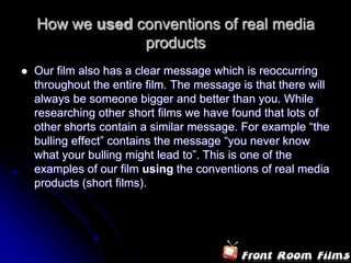 How we used conventions of real media
                 products
   Our film also has a clear message which is reoccurring
    throughout the entire film. The message is that there will
    always be someone bigger and better than you. While
    researching other short films we have found that lots of
    other shorts contain a similar message. For example “the
    bulling effect” contains the message “you never know
    what your bulling might lead to”. This is one of the
    examples of our film using the conventions of real media
    products (short films).
 