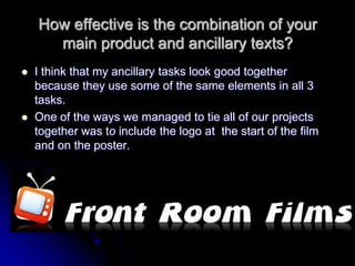 How effective is the combination of your
      main product and ancillary texts?
   I think that my ancillary tasks look good together
    because they use some of the same elements in all 3
    tasks.
   One of the ways we managed to tie all of our projects
    together was to include the logo at the start of the film
    and on the poster.
 