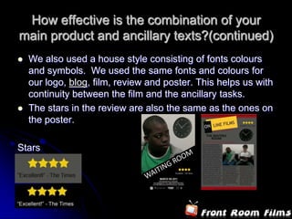 How effective is the combination of your
main product and ancillary texts?(continued)
   We also used a house style consisting of fonts colours
    and symbols. We used the same fonts and colours for
    our logo, blog, film, review and poster. This helps us with
    continuity between the film and the ancillary tasks.
   The stars in the review are also the same as the ones on
    the poster.

Stars
 
