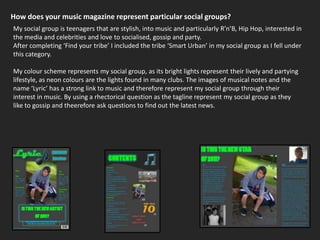 How does your music magazine represent particular social groups?My social group is teenagers that are stylish, into music and particularly R’n’B, Hip Hop, interested in the media and celebrities and love to socialised, gossip and party.After completing ‘Find your tribe’ I included the tribe ‘Smart Urban’ in my social group as I fell under this category. My colour scheme represents my social group, as its bright lights represent their lively and partying lifestyle, as neon colours are the lights found in many clubs. The images of musical notes and the name ‘Lyric’ has a strong link to music and therefore represent my social group through their interest in music. By using a rhectorical question as the tagline represent my social group as they like to gossip and theerefore ask questions to find out the latest news.