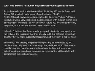 What kind of media institution may distribute your magazine and why?From the media institutions I researched, including, IPC media, Bauer and Future PLC which all had a genre of predominately ‘Rock’.Firstly, Although my Magazine is specialised in its genre, ‘Future PLC’ is an institution with a very specialised magazine range, with most of them being about guitars. Therefore I do not think that Future PLC would distribute my magazine, as it is too much out of there comfort zone.I also don't believe that Bauer media group will distribute my magazine as not only are the magazine that they already publish a different genre, but also they have 2 really successful magazines, and there isn’t a gap for mine.Therefore, I feel that my magazine could possibly be distributed by IPC media as they only have one music magazine, NME, out of 60. This means that IPC may feel that they want to branch out in the music magazine industry and also branch out into another genre, which will hopefully will complement the existing magazine. 