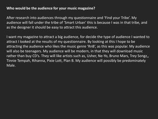 Who would be the audience for your music magazine?After research into audiences through my questionnaire and ‘Find your Tribe’. My audience will fall under the tribe of ‘Smart Urban’ this is because I was in that tribe, and as the designer it should be easy to attract this audience.I want my magazine to attract a big audience, for decide the type of audience I wanted to attract I looked at the results of my questionnaire. By looking at this I hope to be attracting the audience who likes the music genre ‘RnB’, as this was popular. My audience will also be teenagers. My audience will be modern, in that they will download music rather than buy CD’s. They will like artists such as, Usher, Ne-Yo, Bruno Mars, Trey Songz,, TinnieTempah, Rihanna, Pixie Lott, Plan B. My audience will possibly be predominately Male.