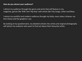 How do you attract your audience?I attract my audience through the genre and artist that will feature in my magazine, genres like ‘RnB’ and ‘Hip Hop’ with artists like Trey Songz, Usher and Neyo.I attract my youthful and modern audience through my lively, neon colour scheme, my font choice and the graphics I use.By looking at my questionnaire, my detailed articles into artists and original photography will attract my audience who want to find out about their favourite artists.