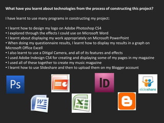 What have you learnt about technologies from the process of constructing this project?I have learnt to use many programs in constructing my project: I learnt how to design my logo on Adobe Photoshop CS4