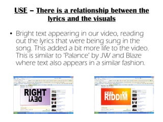 USE  –  There is a relationship between the lyrics and the visuals Bright text appearing in our video, reading out the lyrics that were being sung in the song. This added a bit more life to the video. This is similar to ‘Palance’ by JW and Blaze where text also appears in a similar fashion. 