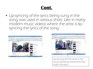 Lip-syncing of the lyrics being sung in the song was used in various shots. Like in many modern music videos where the artist is lip-syncing the lyrics of the song. Cont. Lip syncing the first verse to the song, illustrating movements that match the lyrics. 