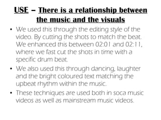 We used this through the editing style of the video. By cutting the shots to match the beat. We enhanced this between 02:01 and 02:11, where we fast cut the shots in time with a specific drum beat. We also used this through dancing, laughter and the bright coloured text matching the upbeat rhythm within the music. These techniques are used both in soca music videos as well as mainstream music videos. USE  –  There is a relationship between the music and the visuals 