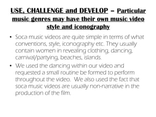 Soca music videos are quite simple in terms of what conventions, style, iconography etc. They usually contain women in revealing clothing, dancing, carnival/partying, beaches, islands.  We used the dancing within our video and requested a small routine be formed to perform throughout the video.  We also used the fact that soca music videos are usually non-narrative in the production of the film. USE, CHALLENGE and DEVELOP   –   Particular music genres may have their own music video style and iconography 