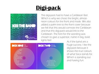 Digi-pack The digi-pack had to have a Caribbean feel. Which is why we chose the bright, almost-neon colours for the front and inside. We also added a palm tree to the front cover because we felt that this would connote the Caribbean and that this digi-pack would link to the Caribbean. The font for the wording was chosen to give a superstar, name in big, bold lights feel.  As if the band are a huge success. I like the digi-pack because it shows the true colours of what Soca stands for. Which is standing out and having fun. 