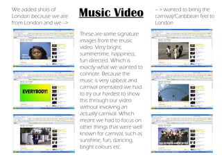 Music Video These are some signature images from the music video. Very bright, summertime, happiness, fun directed. Which is exactly what we wanted to connote. Because the music is very upbeat and carnival orientated we had to try our hardest to show this through our video without involving an actually carnival. Which meant we had to focus on other things that were well known for carnival, such as sunshine, fun, dancing, bright colours etc. We added shots of London because we are from London and we --> -- > wanted to bring the carnival/Caribbean feel to London 
