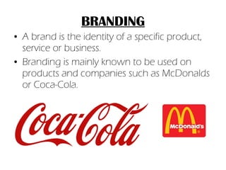 BRANDING A brand is the identity of a specific product, service or business. Branding is mainly known to be used on products and companies such as McDonalds or Coca-Cola. 
