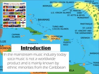 Introduction In the mainstream music industry today soca music is not a worldwide product and is mainly known by ethnic minorities from the Caribbean 